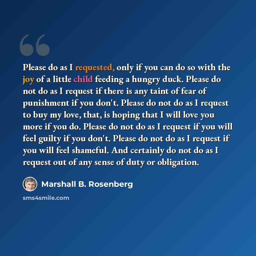 “Please do as I requested, only if you can do so with the joy of a little child feeding a hungry duck. Please do not do as I request if there is any taint of fear of punishment if you don't. Please do not do as I request to buy my love, that, is hoping that I will love you more if you do. Please do…” quote by Marshall B. Rosenberg