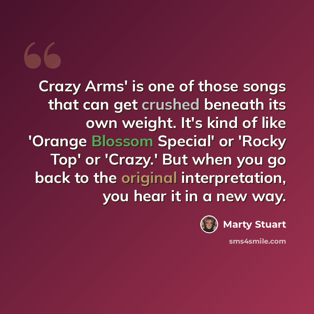 “Crazy Arms' is one of those songs that can get crushed beneath its own weight. It's kind of like 'Orange Blossom Special' or 'Rocky Top' or 'Crazy.' But when you go back to the original interpretation, you hear it in a new way.” quote by Marty Stuart