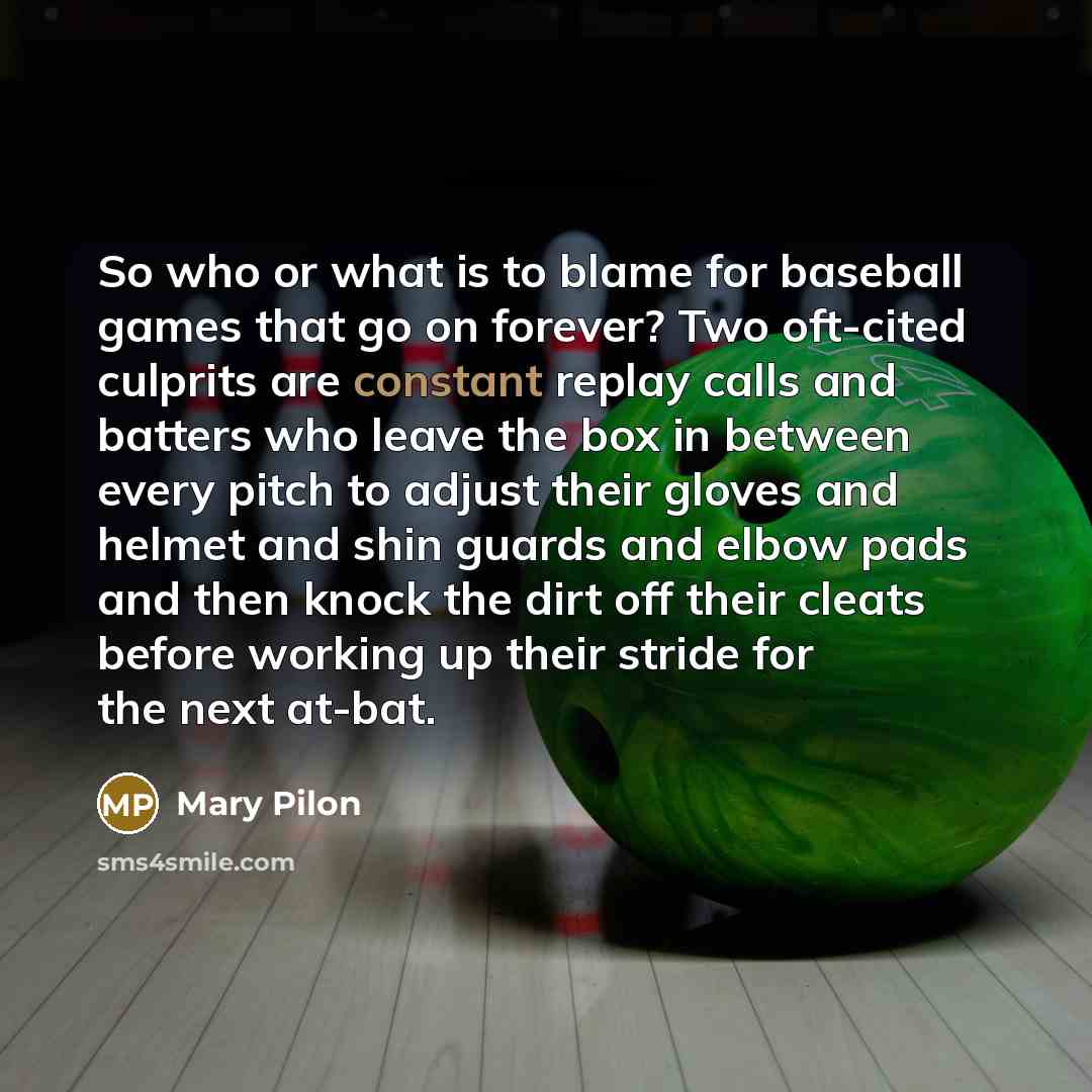 “So who or what is to blame for baseball games that go on forever? Two oft-cited culprits are constant replay calls and batters who leave the box in between every pitch to adjust their gloves and helmet and shin guards and elbow pads and then knock the dirt off their cleats before working up their…” quote by Mary Pilon