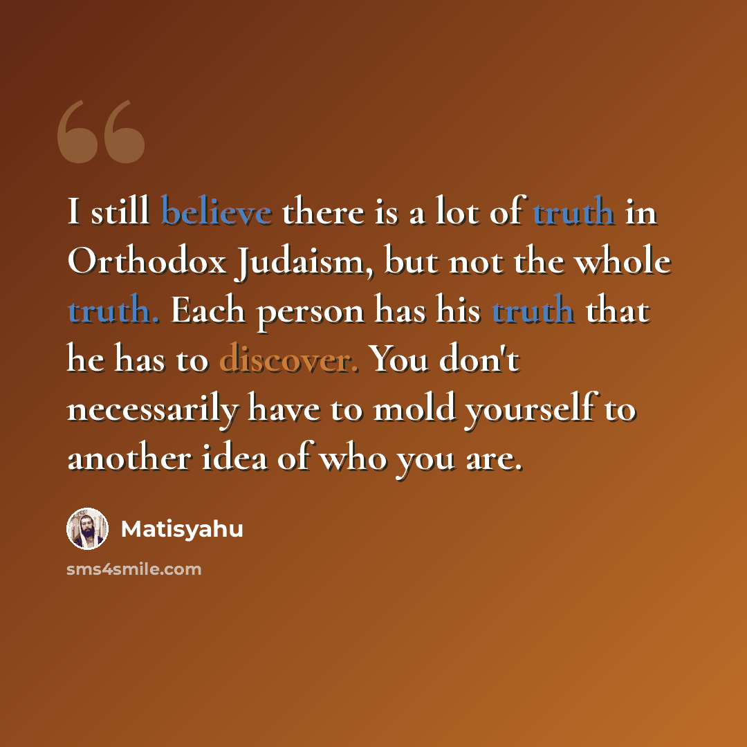 “I still believe there is a lot of truth in Orthodox Judaism, but not the whole truth. Each person has his truth that he has to discover. You don't necessarily have to mold yourself to another idea of who you are.” quote by Matisyahu