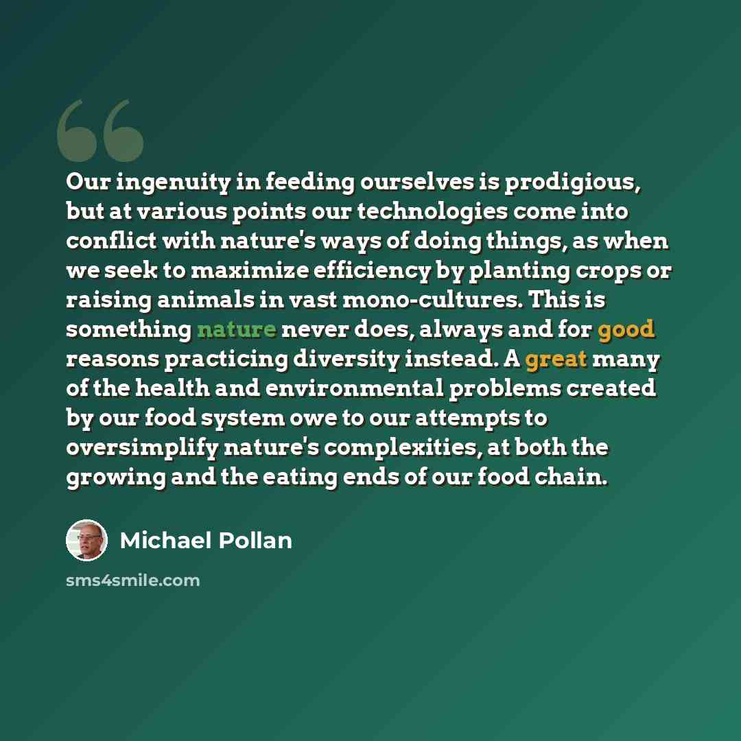 “Our ingenuity in feeding ourselves is prodigious, but at various points our technologies come into conflict with nature's ways of doing things, as when we seek to maximize efficiency by planting crops or raising animals in vast mono-cultures. This is something nature never does, always and for…” quote by Michael Pollan
