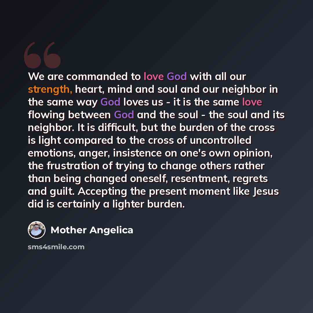“We are commanded to love God with all our strength, heart, mind and soul and our neighbor in the same way God loves us - it is the same love flowing between God and the soul - the soul and its neighbor. It is difficult, but the burden of the cross is light compared to the cross of uncontrolled…” quote by Mother Angelica