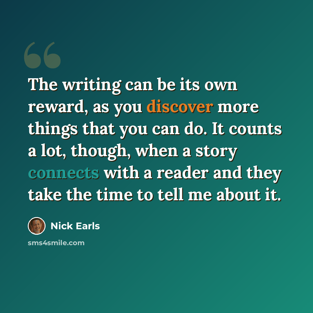 “The writing can be its own reward, as you discover more things that you can do. It counts a lot, though, when a story connects with a reader and they take the time to tell me about it.” quote by Nick Earls