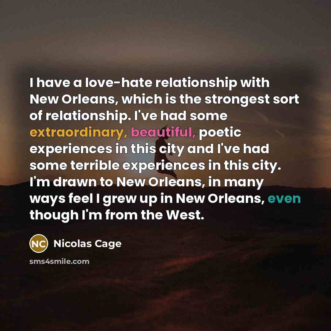 “I have a love-hate relationship with New Orleans, which is the strongest sort of relationship. I've had some extraordinary, beautiful, poetic experiences in this city and I've had some terrible experiences in this city. I'm drawn to New Orleans, in many ways feel I grew up in New Orleans, even…” quote by Nicolas Cage