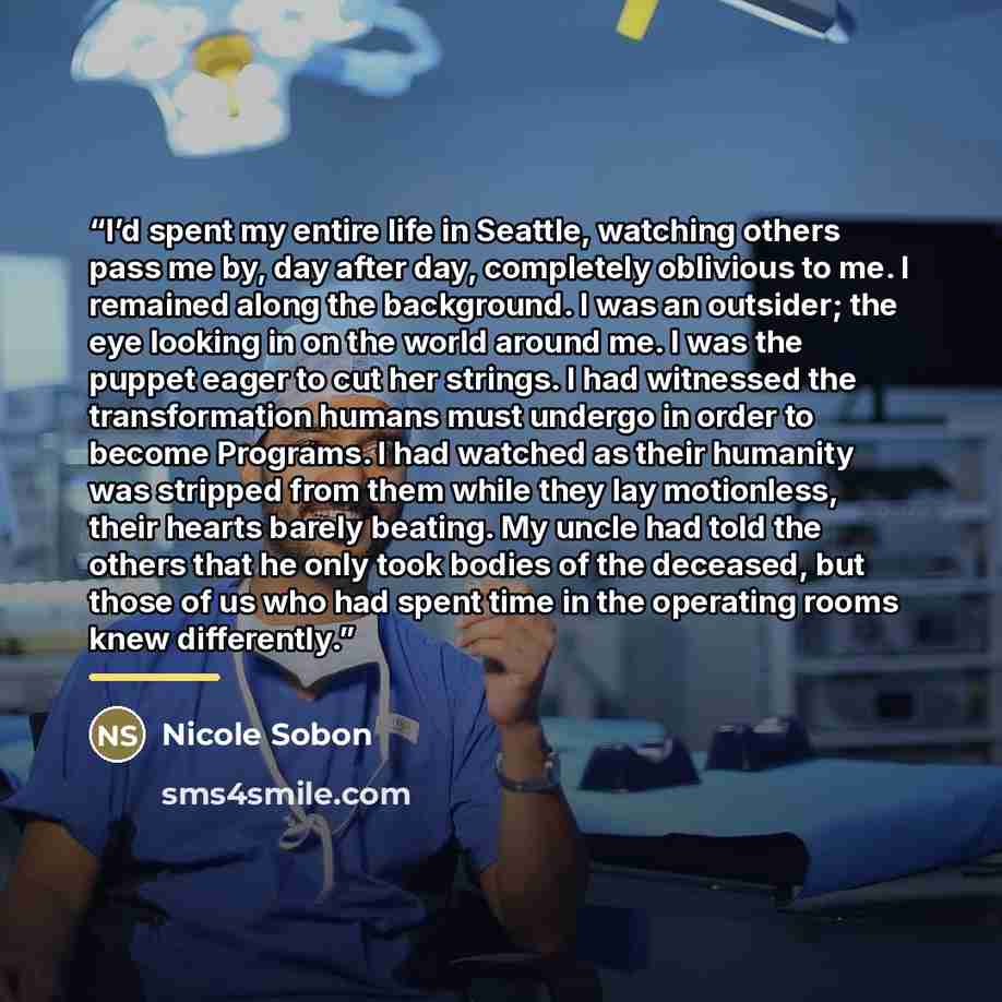 “I’d spent my entire life in Seattle, watching others pass me by, day after day, completely oblivious to me. I remained along the background. I was an outsider; the eye looking in on the world around me. I was the puppet eager to cut her strings. I had witnessed the transformation humans must…” quote by Nicole Sobon