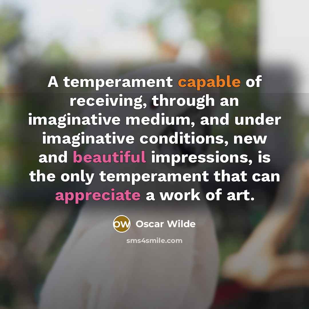 “A temperament capable of receiving, through an imaginative medium, and under imaginative conditions, new and beautiful impressions, is the only temperament that can appreciate a work of art.” quote by Oscar Wilde