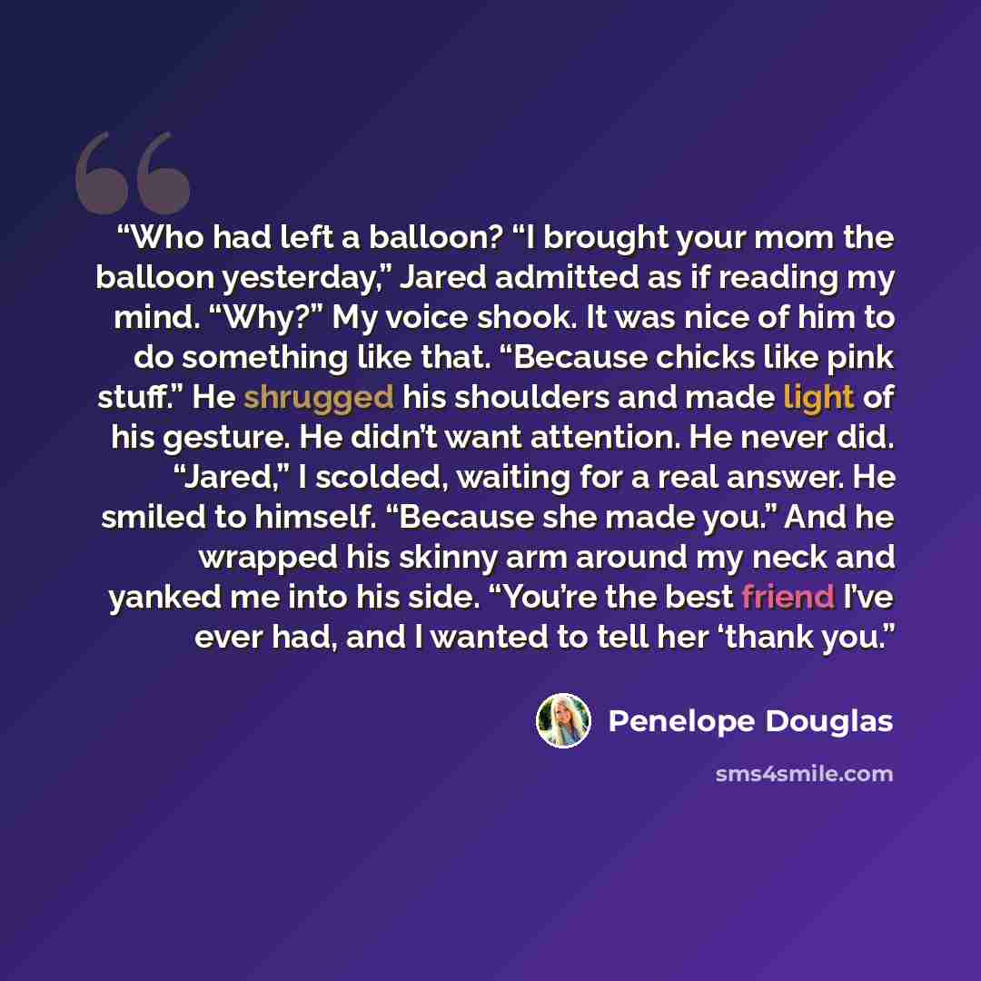 “Who had left a balloon? “I brought your mom the balloon yesterday,” Jared admitted as if reading my mind. “Why?” My voice shook. It was nice of him to do something like that. “Because chicks like pink stuff.” He shrugged his shoulders and made light of his gesture. He didn’t want attention. He…” quote by Penelope Douglas