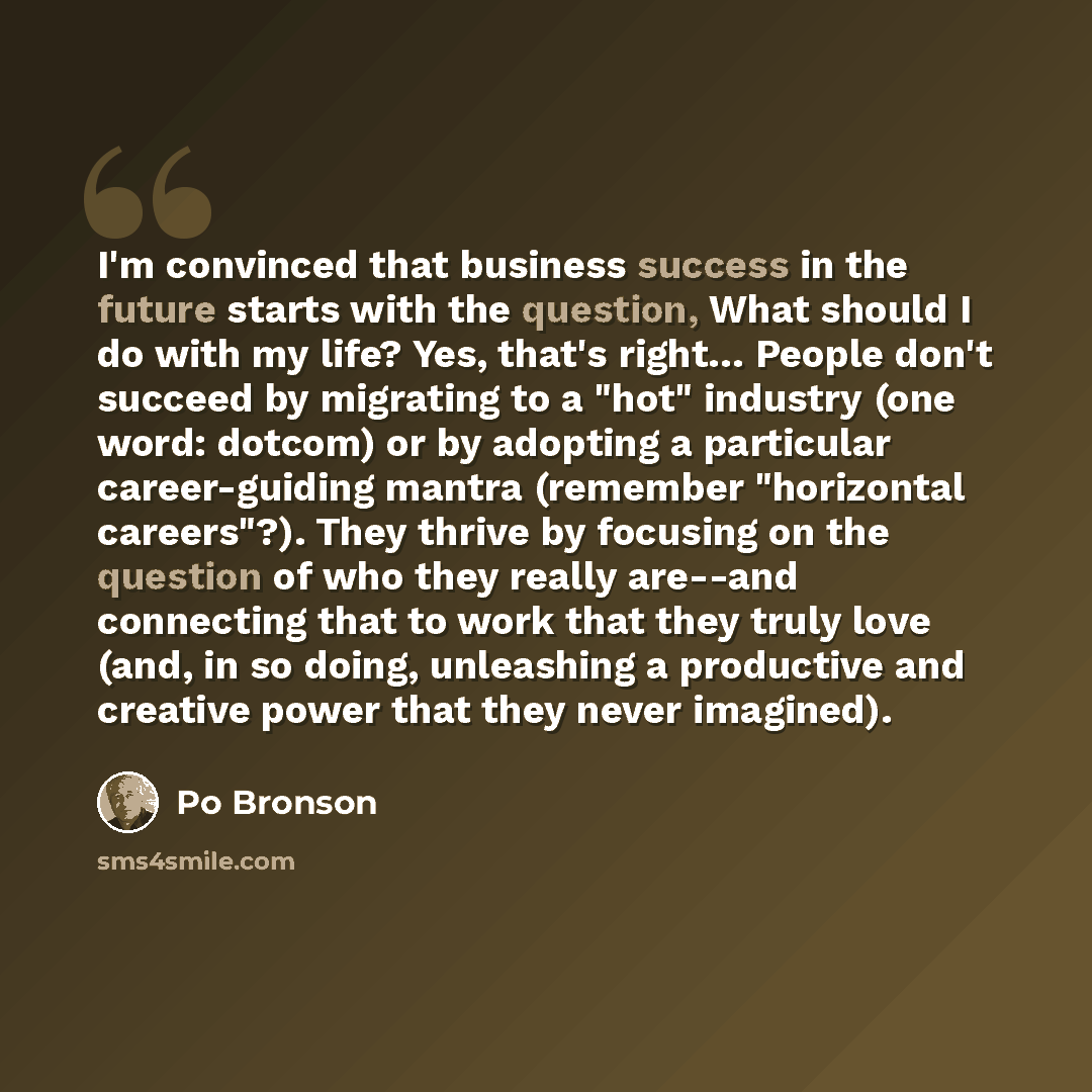 “I'm convinced that business success in the future starts with the question, What should I do with my life? Yes, that's right… People don't succeed by migrating to a "hot" industry (one word: dotcom) or by adopting a particular career-guiding mantra (remember "horizontal careers"?). They thrive by…” quote by Po Bronson