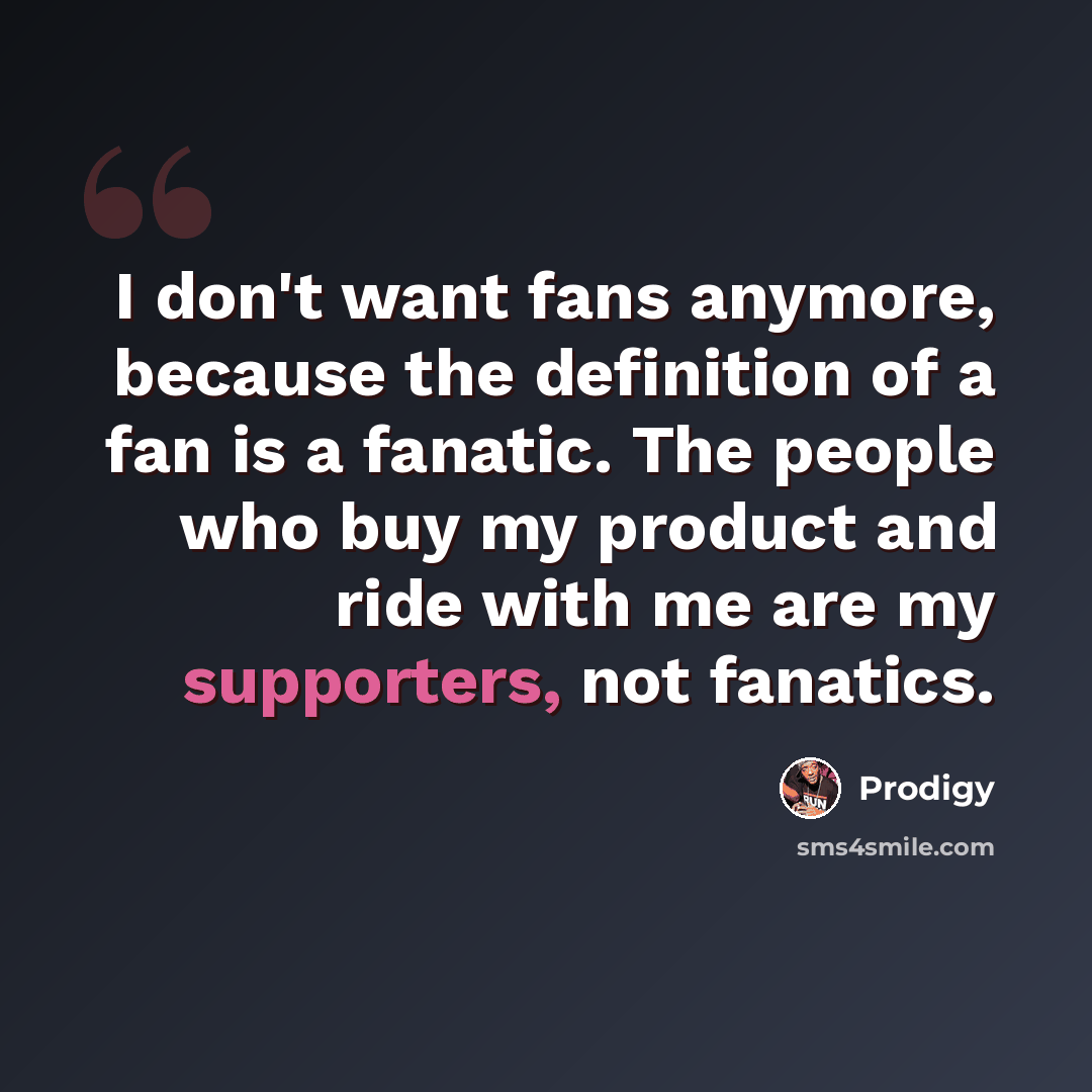 “I don't want fans anymore, because the definition of a fan is a fanatic. The people who buy my product and ride with me are my supporters, not fanatics.” quote by Prodigy