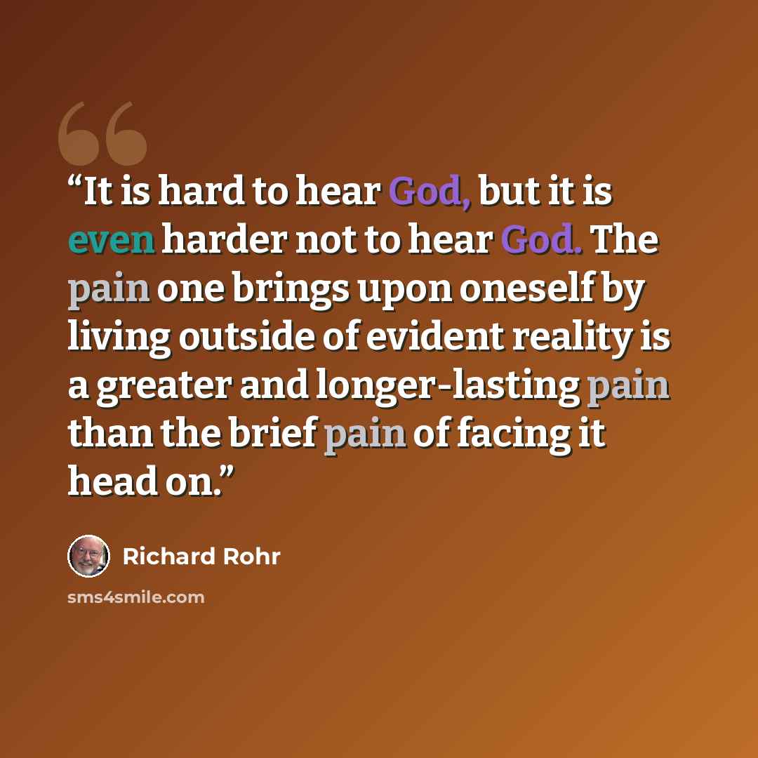 “It is hard to hear God, but it is even harder not to hear God. The pain one brings upon oneself by living outside of evident reality is a greater and longer-lasting pain than the brief pain of facing it head on.” quote by Richard Rohr
