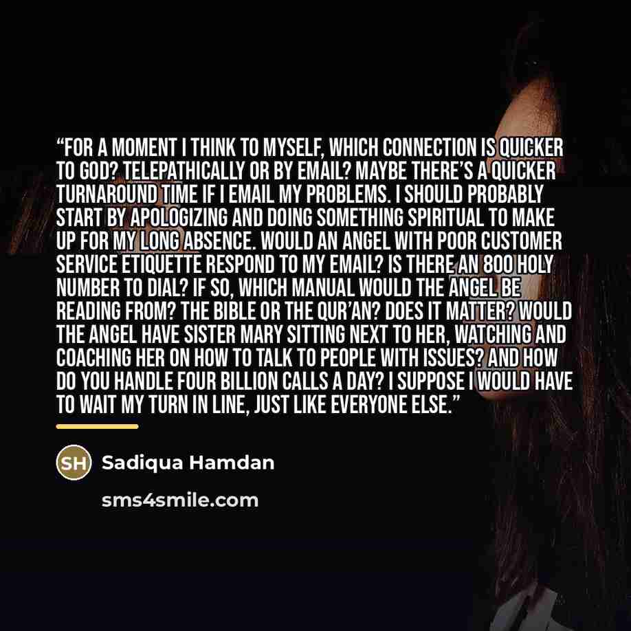“For a moment I think to myself, which connection is quicker to God? Telepathically or by email? Maybe there’s a quicker turnaround time if I email my problems. I should probably start by apologizing and doing something spiritual to make up for my long absence. Would an Angel with poor customer…” quote by Sadiqua Hamdan