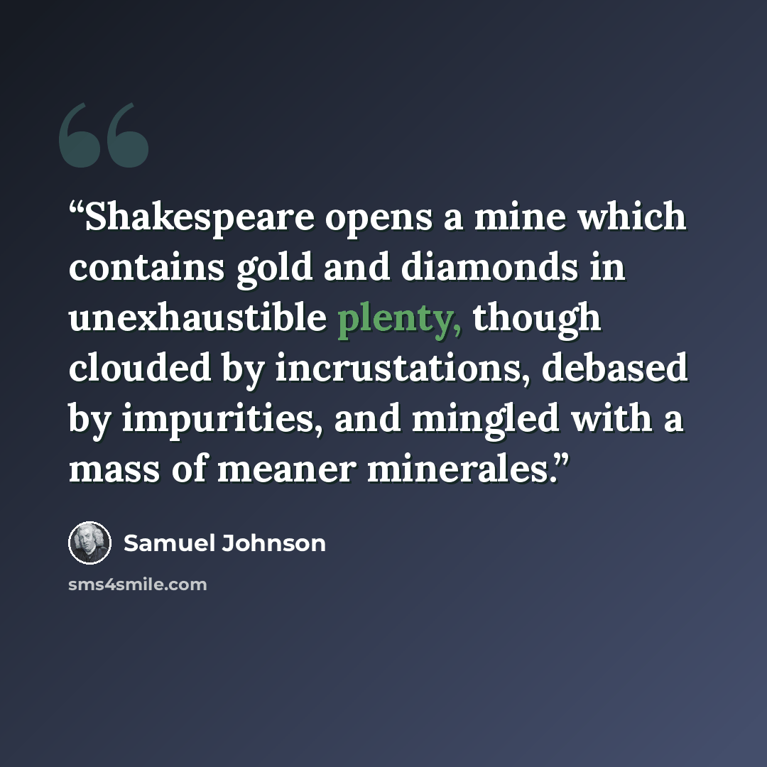 “Shakespeare opens a mine which contains gold and diamonds in unexhaustible plenty, though clouded by incrustations, debased by impurities, and mingled with a mass of meaner minerales.” quote by Samuel Johnson