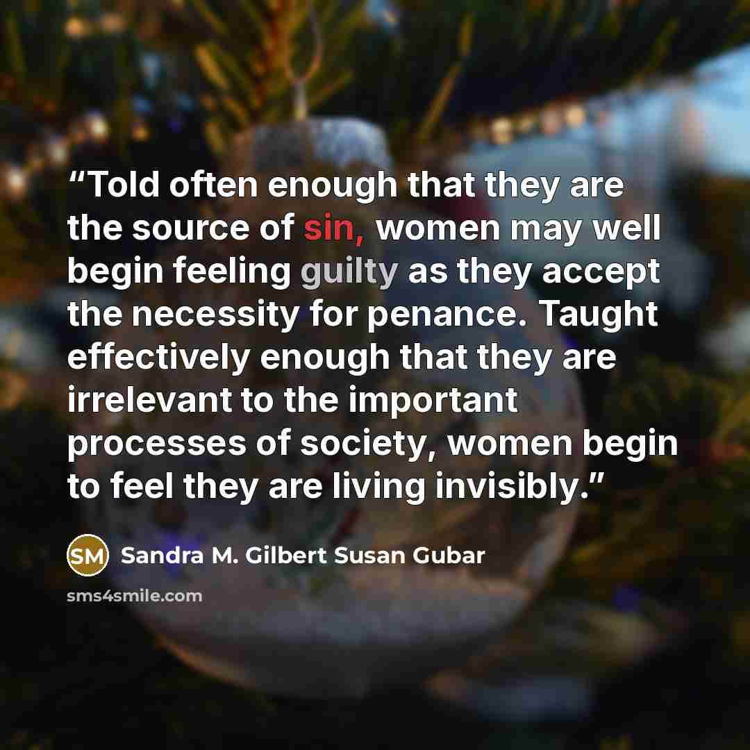 “Told often enough that they are the source of sin, women may well begin feeling guilty as they accept the necessity for penance. Taught effectively enough that they are irrelevant to the important processes of society, women begin to feel they are living invisibly.” quote by Sandra M. Gilbert Susan Gubar