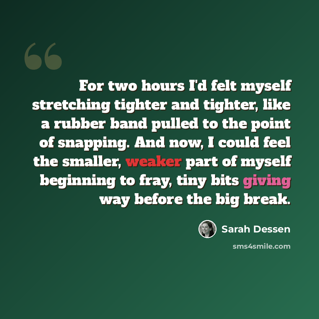 “For two hours I'd felt myself stretching tighter and tighter, like a rubber band pulled to the point of snapping. And now, I could feel the smaller, weaker part of myself beginning to fray, tiny bits giving way before the big break.” quote by Sarah Dessen