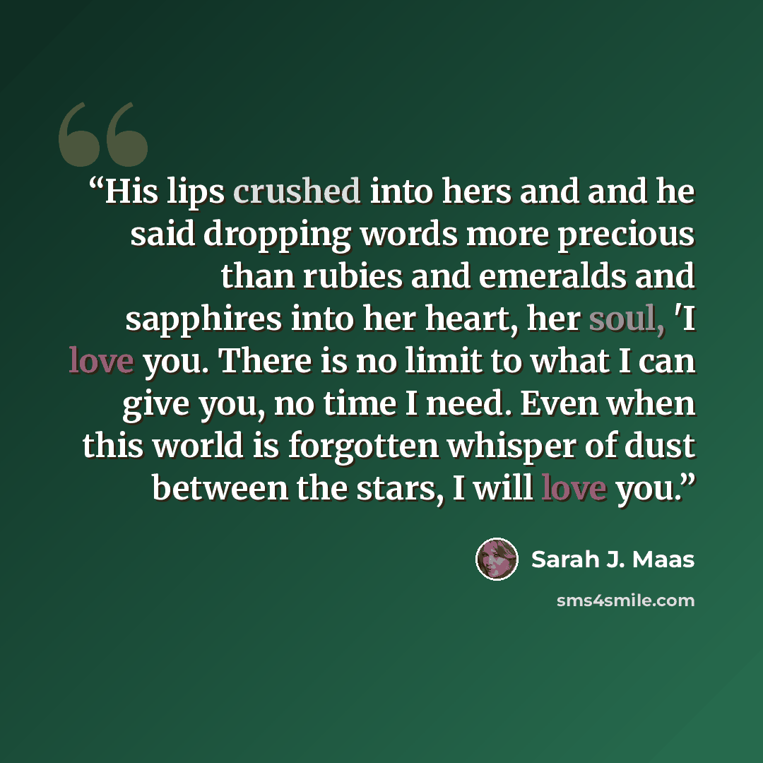 “His lips crushed into hers and and he said dropping words more precious than rubies and emeralds and sapphires into her heart, her soul, 'I love you. There is no limit to what I can give you, no time I need. Even when this world is forgotten whisper of dust between the stars, I will love you.” quote by Sarah J. Maas