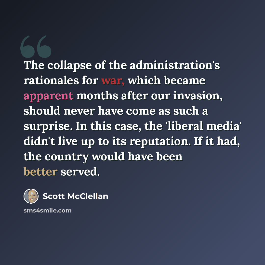“The collapse of the administration's rationales for war, which became apparent months after our invasion, should never have come as such a surprise. In this case, the 'liberal media' didn't live up to its reputation. If it had, the country would have been better served.” quote by Scott McClellan