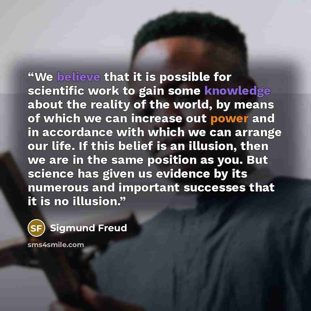 “We believe that it is possible for scientific work to gain some knowledge about the reality of the world, by means of which we can increase out power and in accordance with which we can arrange our life. If this belief is an illusion, then we are in the same position as you. But science has given…” quote by Sigmund Freud