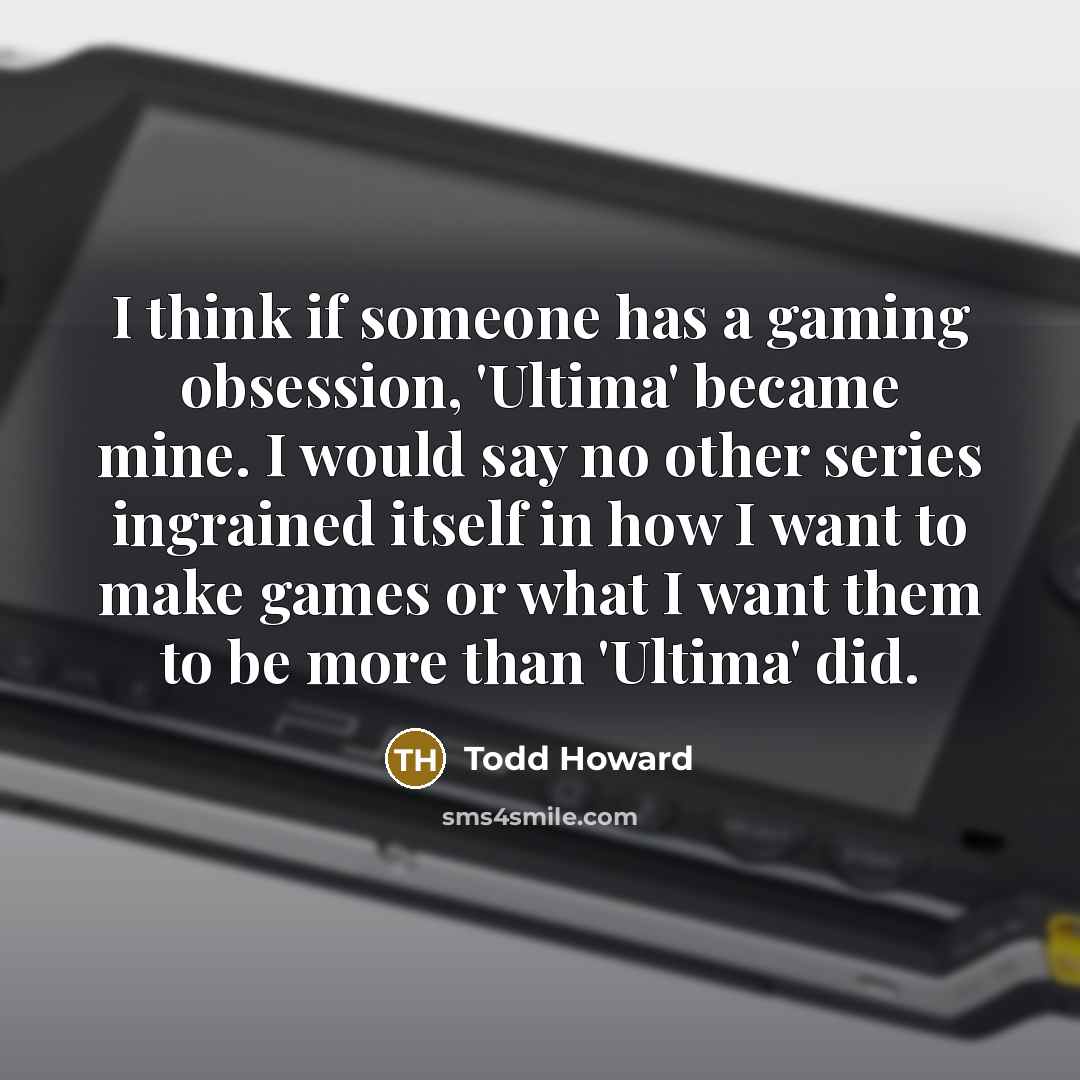 “I think if someone has a gaming obsession, 'Ultima' became mine. I would say no other series ingrained itself in how I want to make games or what I want them to be more than 'Ultima' did.” quote by Todd Howard