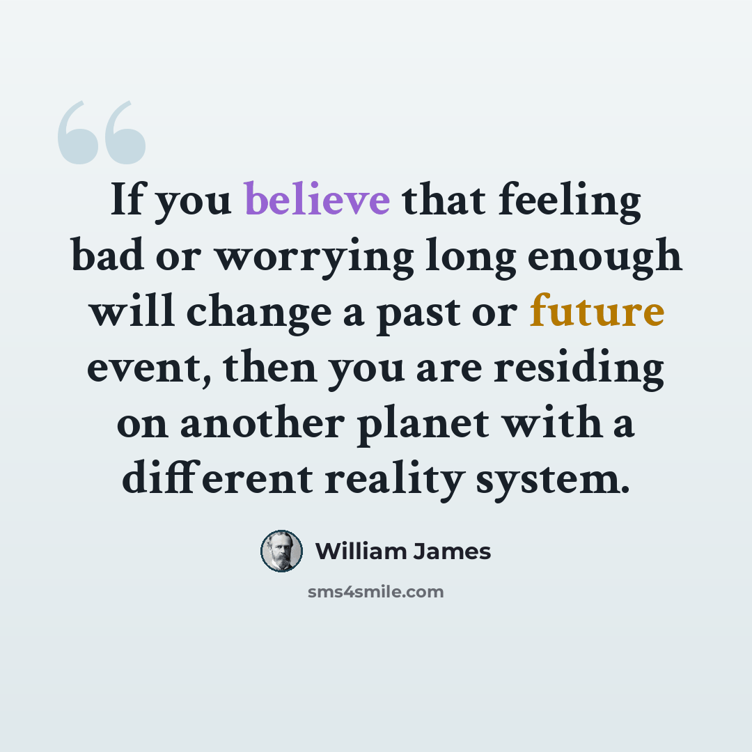 “If you believe that feeling bad or worrying long enough will change a past or future event, then you are residing on another planet with a different reality system.” quote by William James