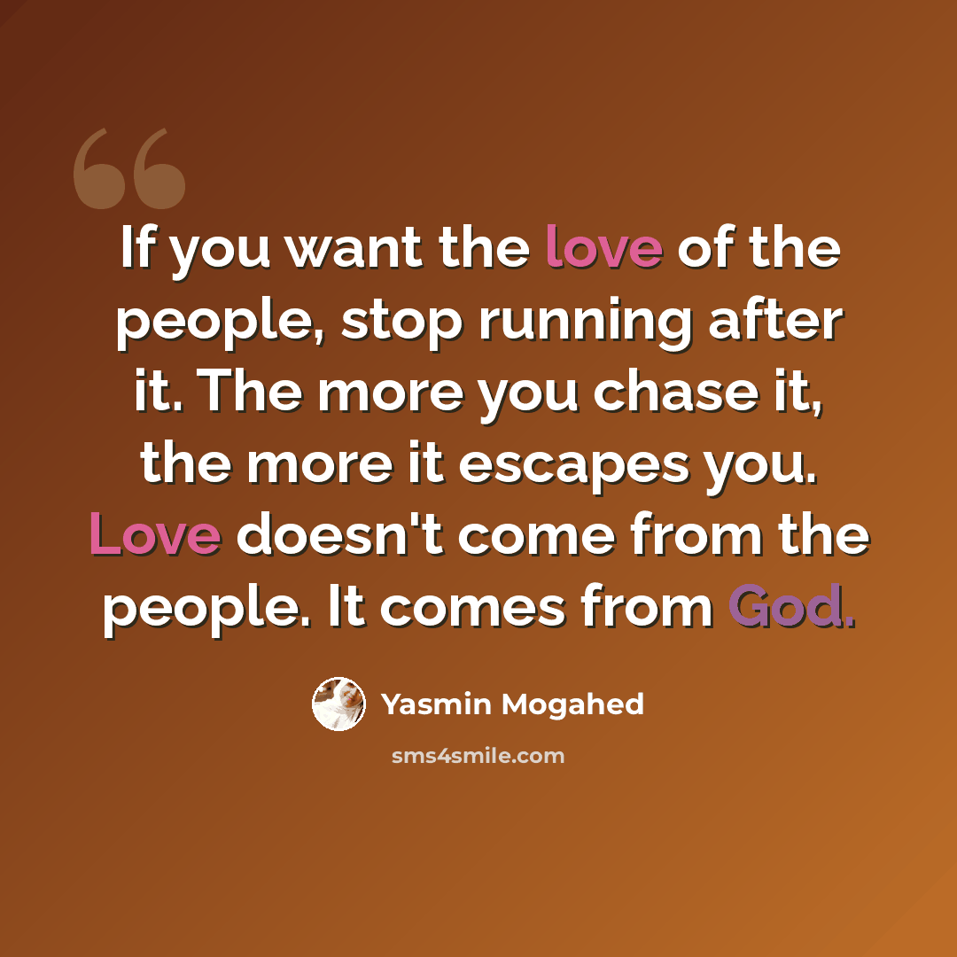 “If you want the love of the people, stop running after it. The more you chase it, the more it escapes you. Love doesn't come from the people. It comes from God.” quote by Yasmin Mogahed