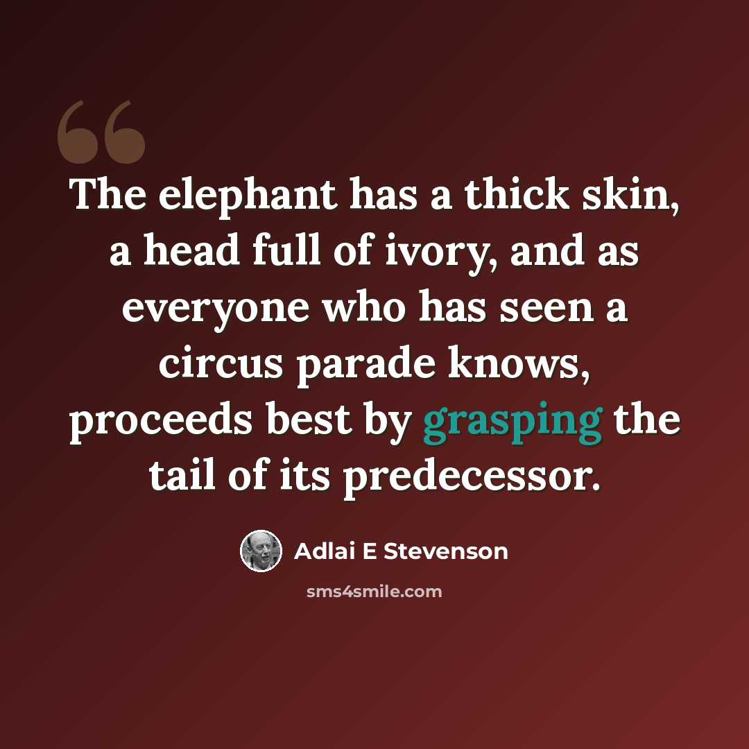 “The elephant has a thick skin, a head full of ivory, and as everyone who has seen a circus parade knows, proceeds best by grasping the tail of its predecessor.” quote by Adlai E Stevenson