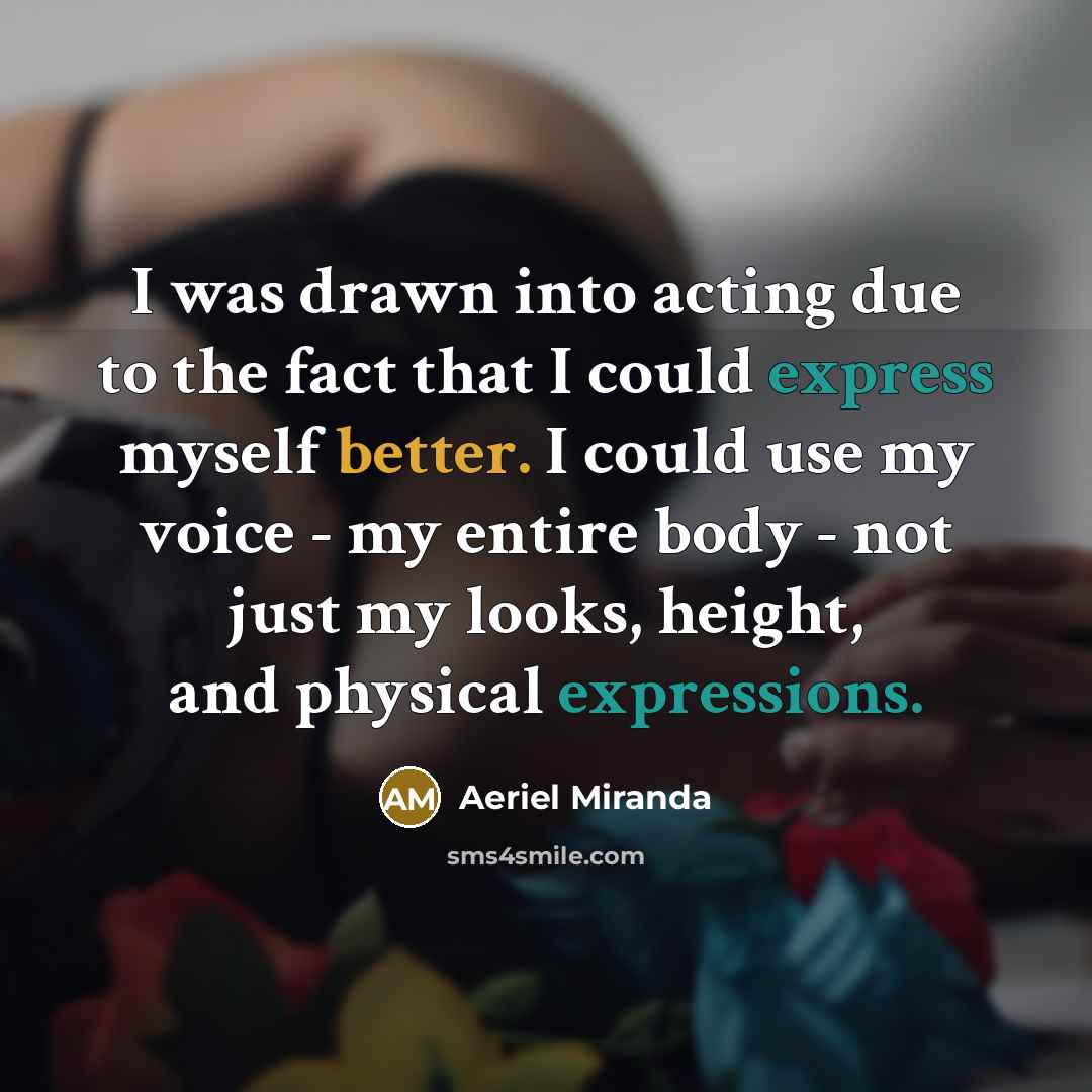 “I was drawn into acting due to the fact that I could express myself better. I could use my voice - my entire body - not just my looks, height, and physical expressions.” quote by Aeriel Miranda