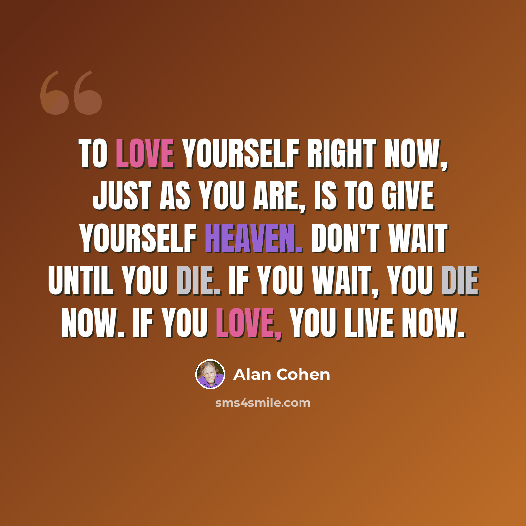 “To love yourself right now, just as you are, is to give yourself heaven. Don't wait until you die. If you wait, you die now. If you love, you live now.” quote by Alan Cohen
