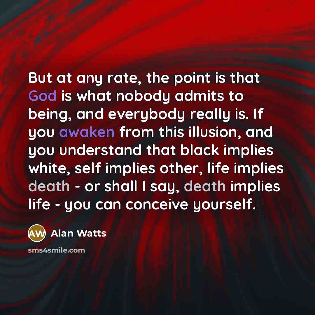 “But at any rate, the point is that God is what nobody admits to being, and everybody really is. If you awaken from this illusion, and you understand that black implies white, self implies other, life implies death - or shall I say, death implies life - you can conceive yourself.” quote by Alan Watts