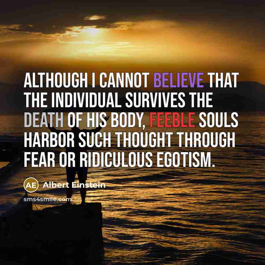 “Although I cannot believe that the individual survives the death of his body, feeble souls harbor such thought through fear or ridiculous egotism.” quote by Albert Einstein