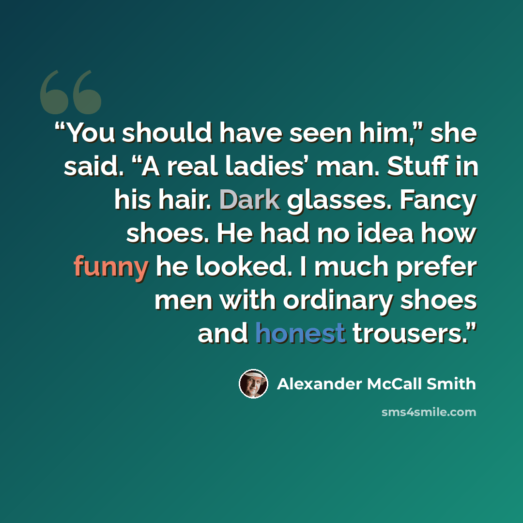 “You should have seen him,” she said. “A real ladies’ man. Stuff in his hair. Dark glasses. Fancy shoes. He had no idea how funny he looked. I much prefer men with ordinary shoes and honest trousers.” quote by Alexander McCall Smith