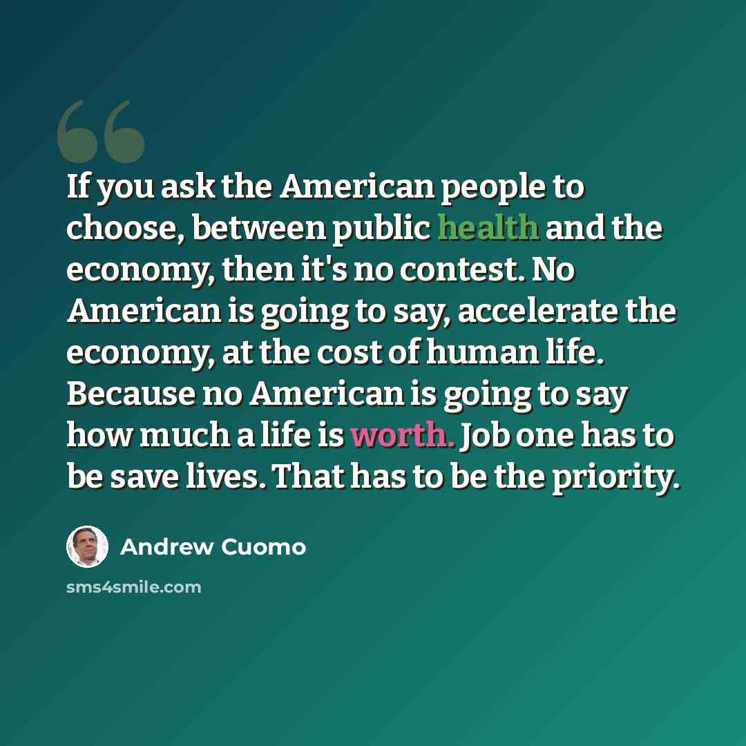 “If you ask the American people to choose, between public health and the economy, then it's no contest. No American is going to say, accelerate the economy, at the cost of human life. Because no American is going to say how much a life is worth. Job one has to be save lives. That has to be the…” quote by Andrew Cuomo