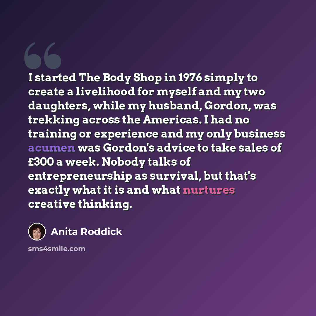 “I started The Body Shop in 1976 simply to create a livelihood for myself and my two daughters, while my husband, Gordon, was trekking across the Americas. I had no training or experience and my only business acumen was Gordon's advice to take sales of £300 a week. Nobody talks of entrepreneurship…” quote by Anita Roddick