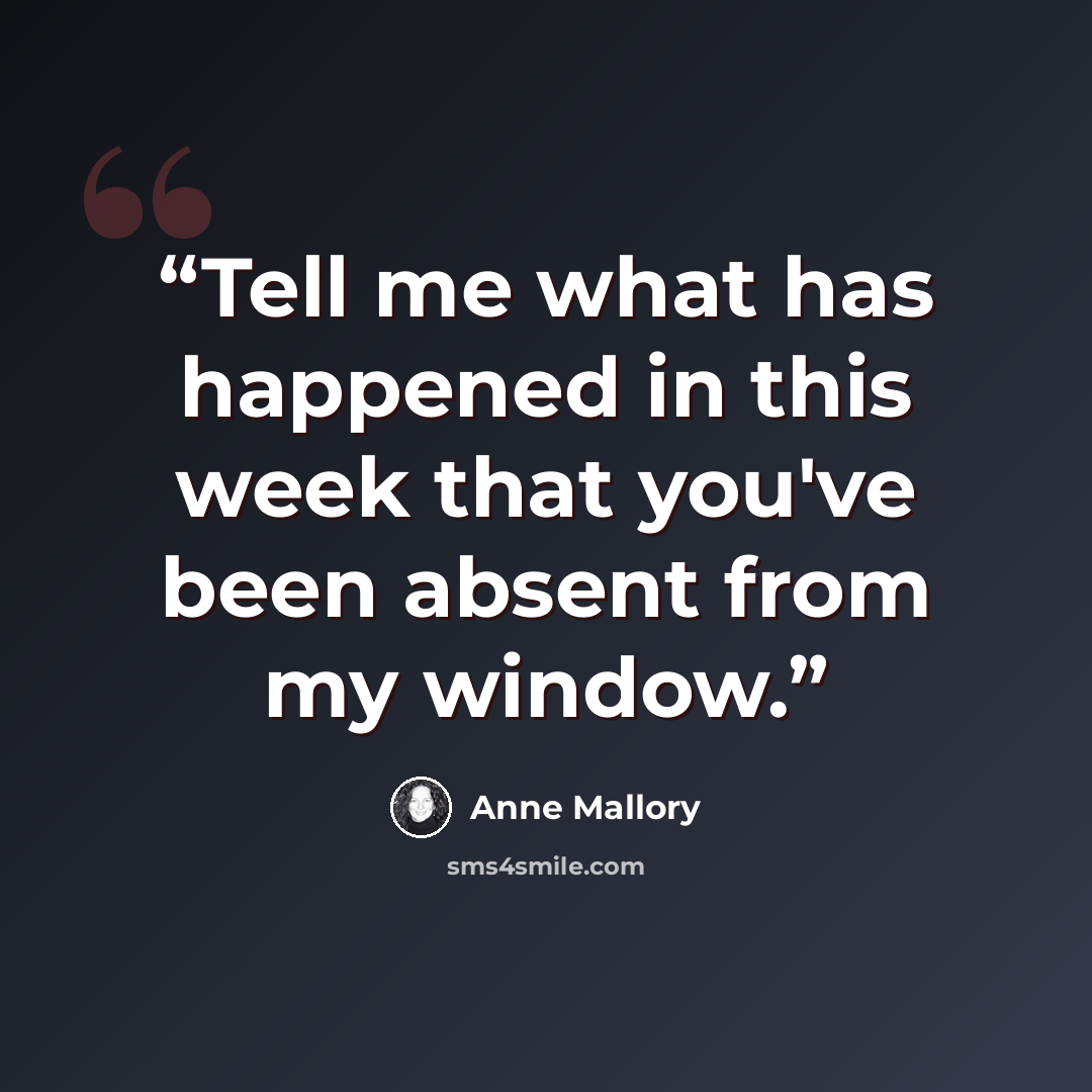 “Tell me what has happened in this week that you've been absent from my window.” quote by Anne Mallory