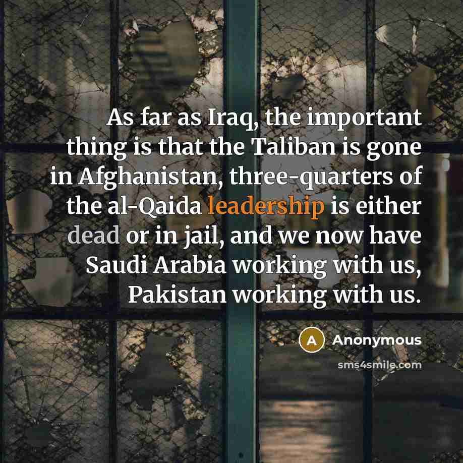 “As far as Iraq, the important thing is that the Taliban is gone in Afghanistan, three-quarters of the al-Qaida leadership is either dead or in jail, and we now have Saudi Arabia working with us, Pakistan working with us.” quote by Anonymous