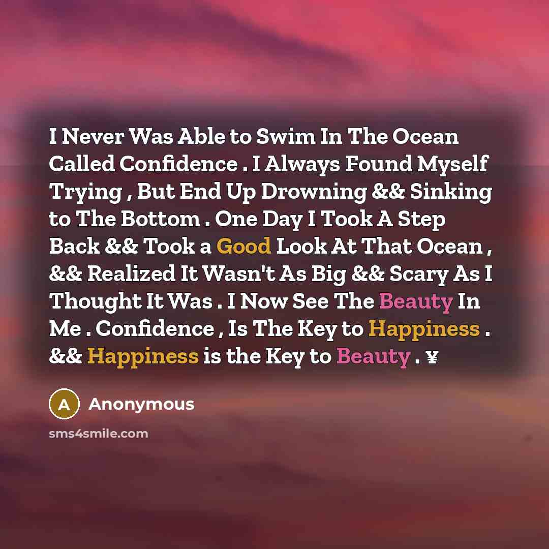 “I Never Was Able to Swim In The Ocean Called Confidence . I Always Found Myself Trying , But End Up Drowning && Sinking to The Bottom . One Day I Took A Step Back && Took a Good Look At That Ocean , && Realized It Wasn't As Big && Scary As I Thought It Was . I Now See The Beauty In Me . Confidence…” quote by Anonymous