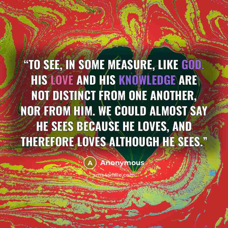 “To see, in some measure, like God. His love and His knowledge are not distinct from one another, nor from Him. We could almost say He sees because He loves, and therefore loves although He sees.” quote by Anonymous
