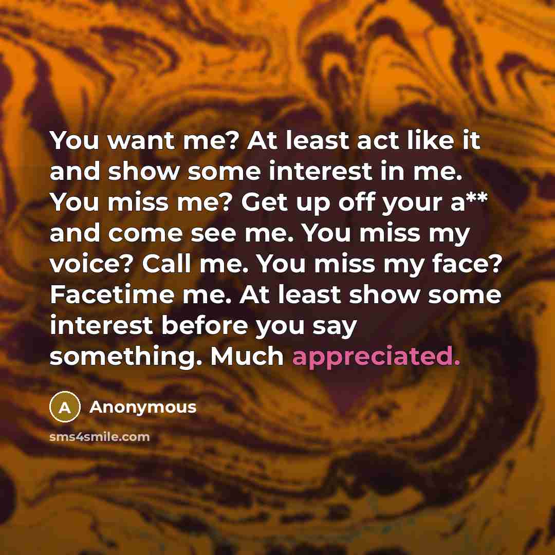 “You want me? At least act like it and show some interest in me. You miss me? Get up off your a** and come see me. You miss my voice? Call me. You miss my face? Facetime me. At least show some interest before you say something. Much appreciated.” quote by Anonymous