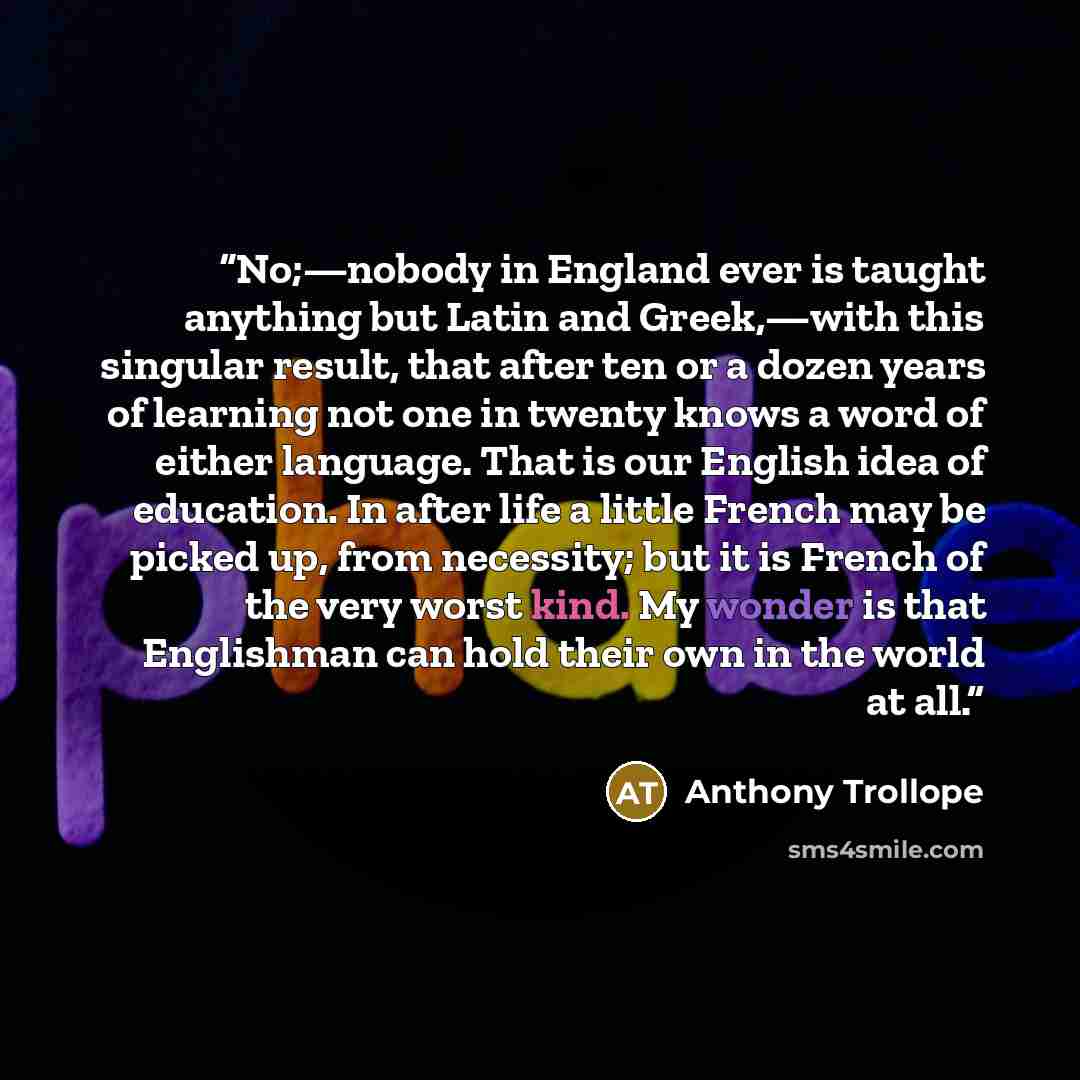 “No;—nobody in England ever is taught anything but Latin and Greek,—with this singular result, that after ten or a dozen years of learning not one in twenty knows a word of either language. That is our English idea of education. In after life a little French may be picked up, from necessity; but it…” quote by Anthony Trollope