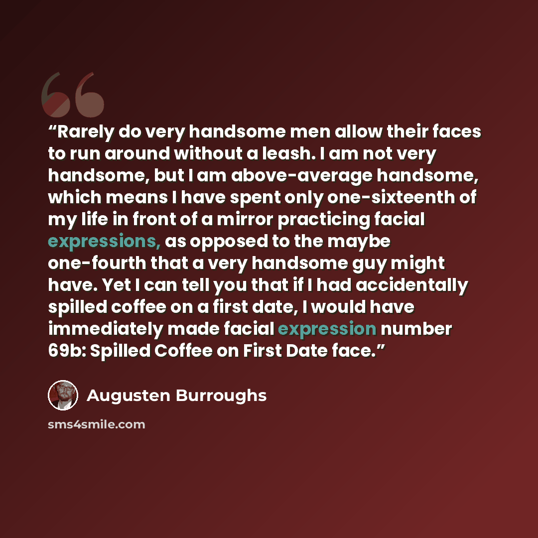 “Rarely do very handsome men allow their faces to run around without a leash. I am not very handsome, but I am above-average handsome, which means I have spent only one-sixteenth of my life in front of a mirror practicing facial expressions, as opposed to the maybe one-fourth that a very handsome…” quote by Augusten Burroughs