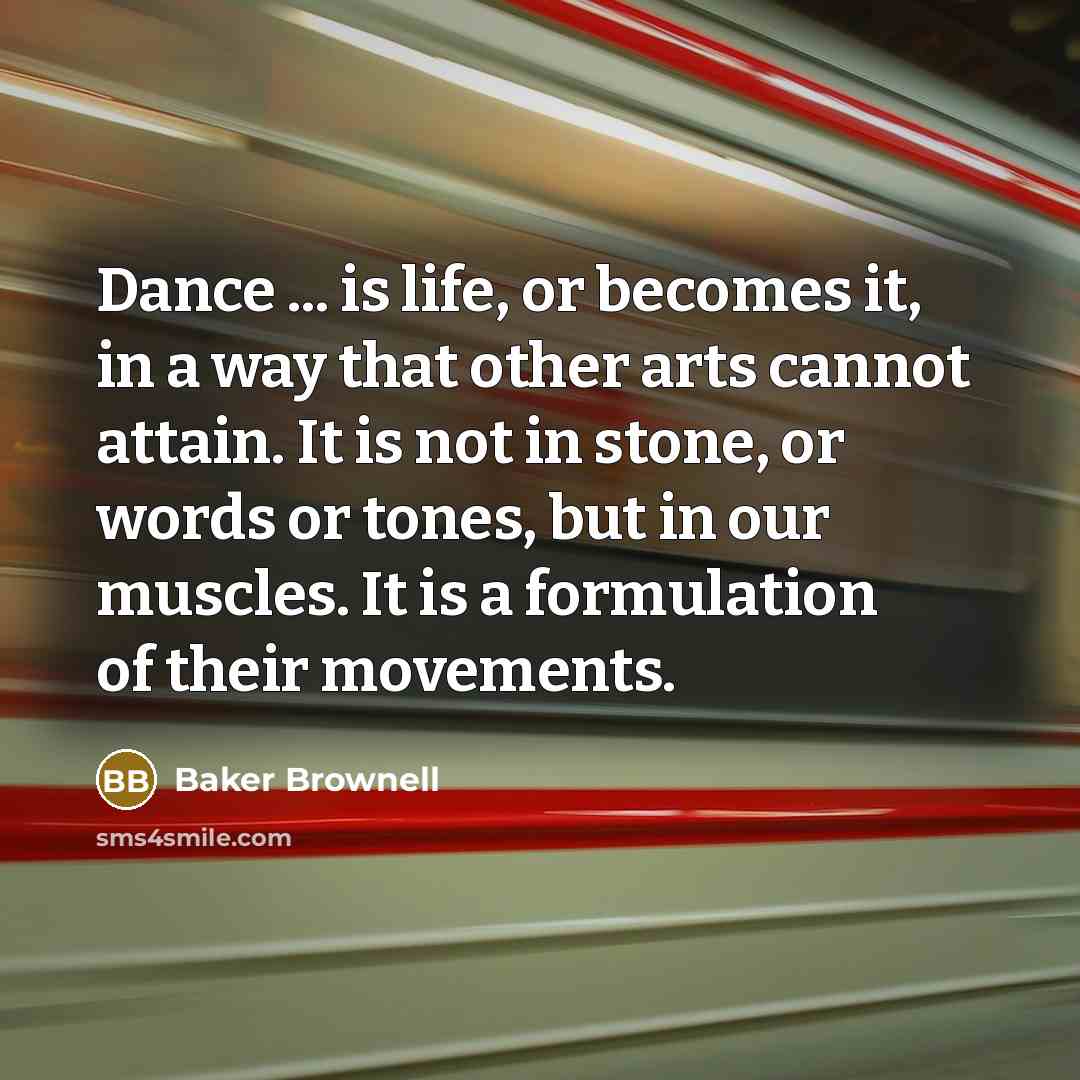 “Dance ... is life, or becomes it, in a way that other arts cannot attain. It is not in stone, or words or tones, but in our muscles. It is a formulation of their movements.” quote by Baker Brownell