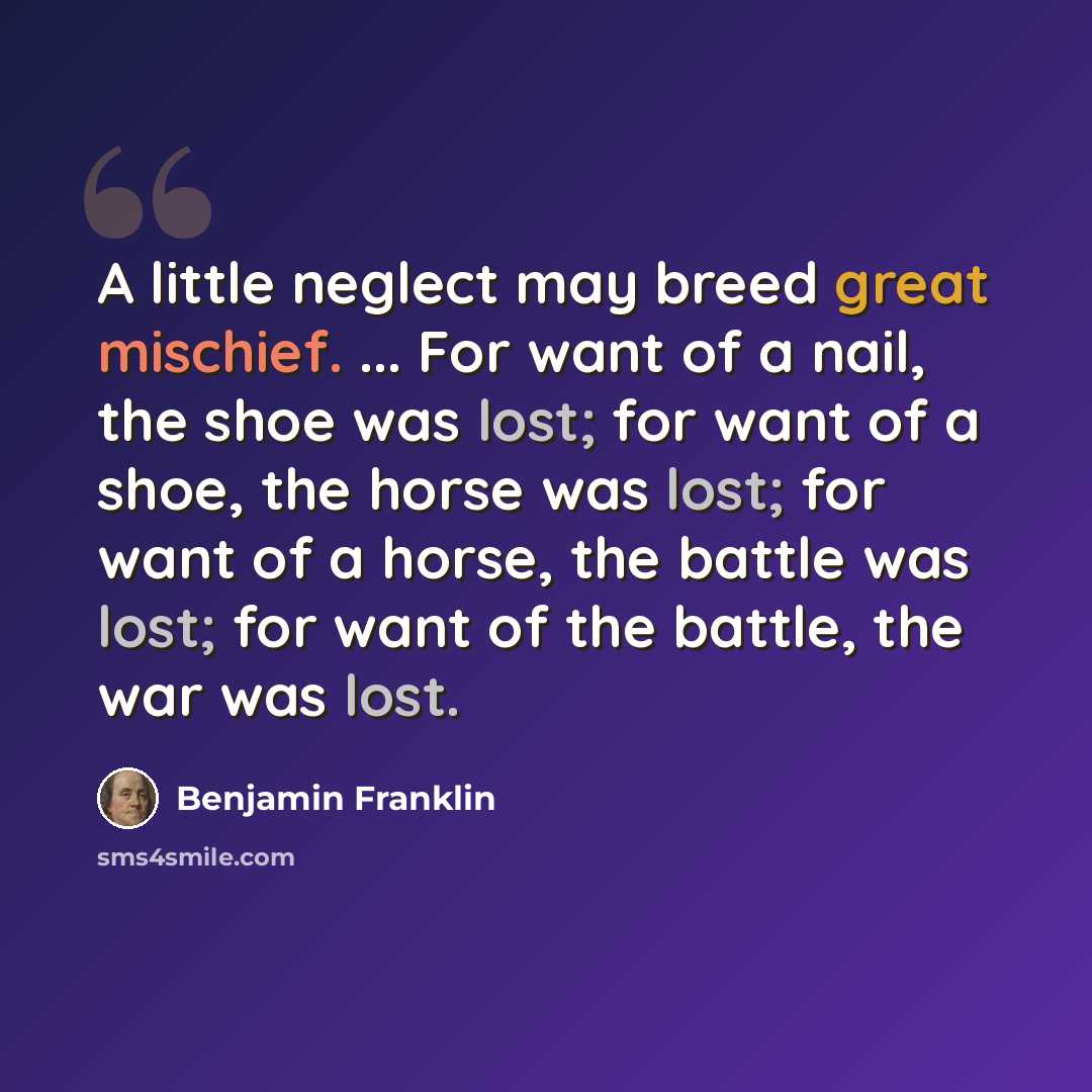 “A little neglect may breed great mischief. ... For want of a nail, the shoe was lost; for want of a shoe, the horse was lost; for want of a horse, the battle was lost; for want of the battle, the war was lost.” quote by Benjamin Franklin