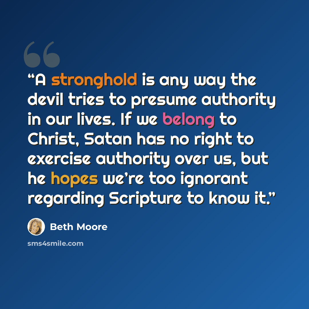“A stronghold is any way the devil tries to presume authority in our lives. If we belong to Christ, Satan has no right to exercise authority over us, but he hopes we’re too ignorant regarding Scripture to know it.” quote by Beth Moore