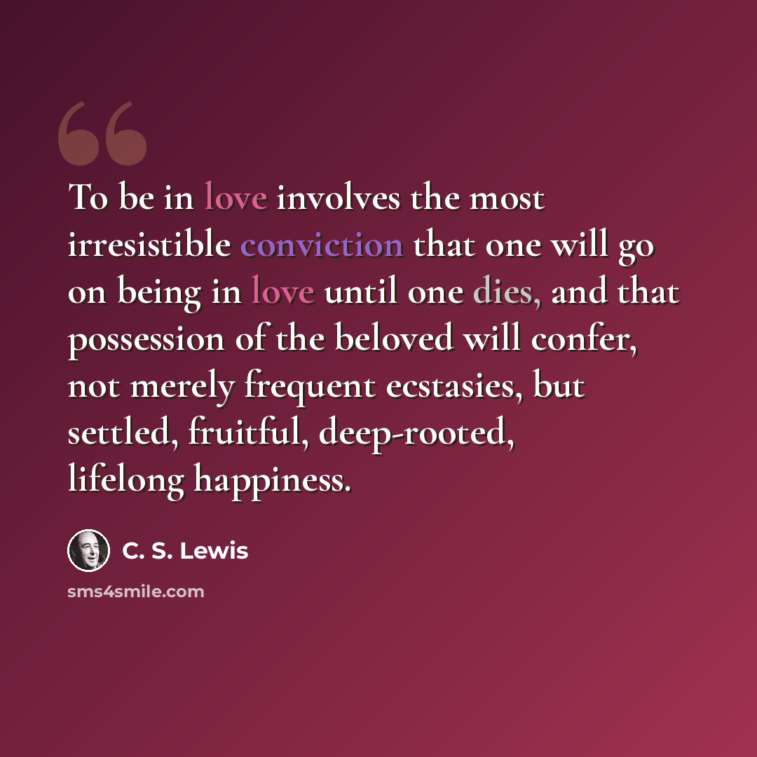 “To be in love involves the most irresistible conviction that one will go on being in love until one dies, and that possession of the beloved will confer, not merely frequent ecstasies, but settled, fruitful, deep-rooted, lifelong happiness.” quote by C. S. Lewis