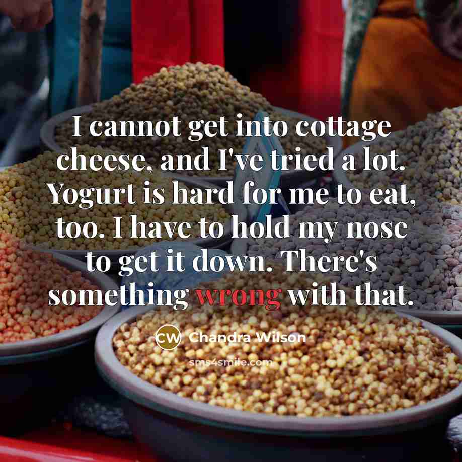 “I cannot get into cottage cheese, and I've tried a lot. Yogurt is hard for me to eat, too. I have to hold my nose to get it down. There's something wrong with that.” quote by Chandra Wilson
