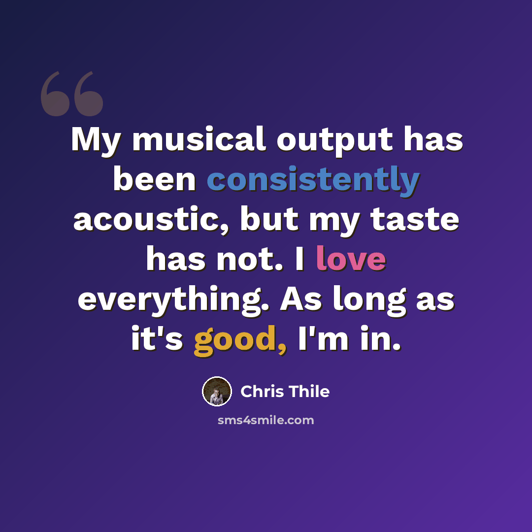 “My musical output has been consistently acoustic, but my taste has not. I love everything. As long as it's good, I'm in.” quote by Chris Thile