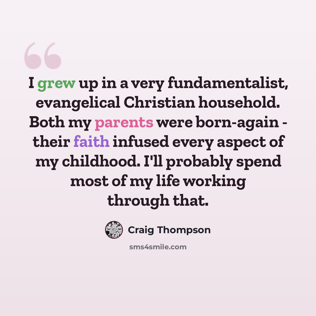 “I grew up in a very fundamentalist, evangelical Christian household. Both my parents were born-again - their faith infused every aspect of my childhood. I'll probably spend most of my life working through that.” quote by Craig Thompson