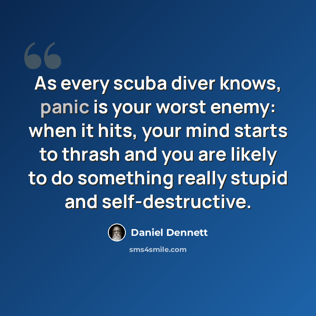 “As every scuba diver knows, panic is your worst enemy: when it hits, your mind starts to thrash and you are likely to do something really stupid and self-destructive.” quote by Daniel Dennett