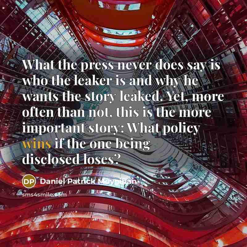 “What the press never does say is who the leaker is and why he wants the story leaked. Yet, more often than not, this is the more important story: What policy wins if the one being disclosed loses?” quote by Daniel Patrick Moynihan