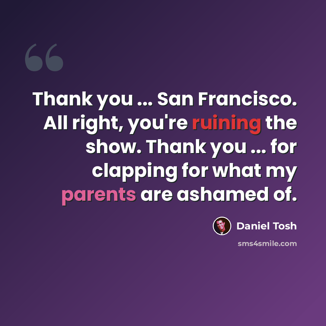 “Thank you ... San Francisco. All right, you're ruining the show. Thank you ... for clapping for what my parents are ashamed of.” quote by Daniel Tosh