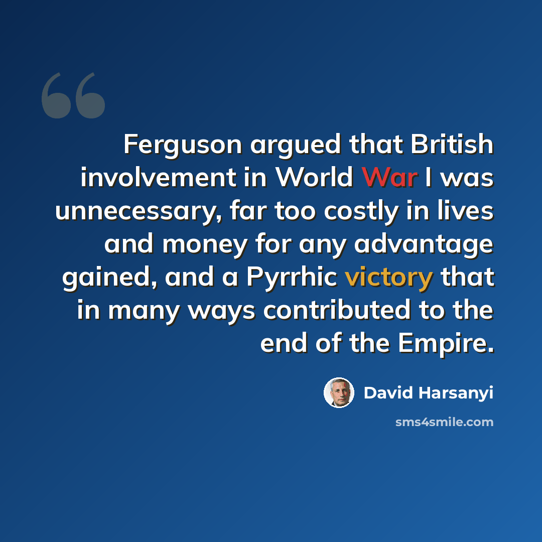 “Ferguson argued that British involvement in World War I was unnecessary, far too costly in lives and money for any advantage gained, and a Pyrrhic victory that in many ways contributed to the end of the Empire.” quote by David Harsanyi